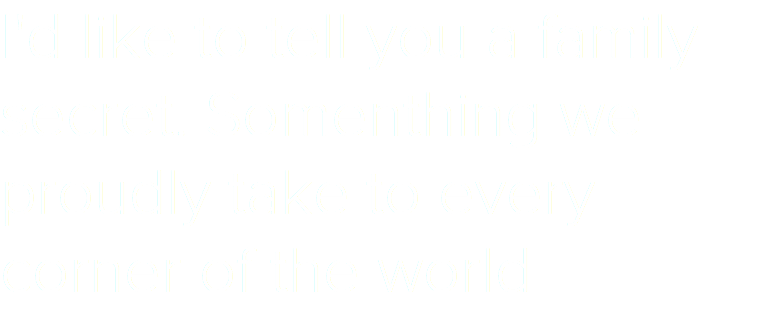 I'd like to tell you a family secret. Somenthing we proudly take to every corner of the world